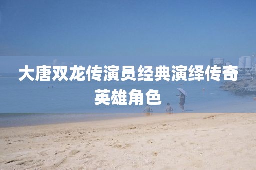 大唐双龙传演员经典演绎传奇英雄角色