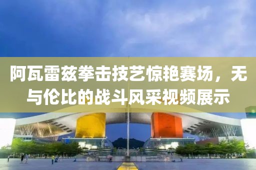 阿瓦雷兹拳击技艺惊艳赛场，无与伦比的战斗风采视频展示