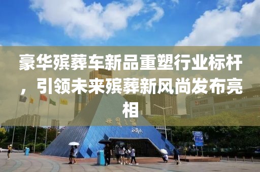 豪华殡葬车新品重塑行业标杆，引领未来殡葬新风尚发布亮相