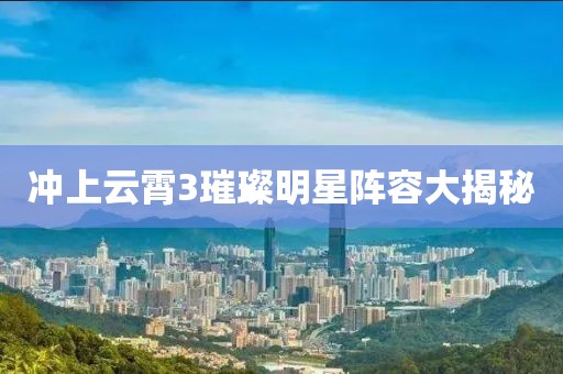 冲上云霄3璀璨明星阵容大揭秘