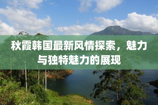 秋霞韩国最新风情探索，魅力与独特魅力的展现
