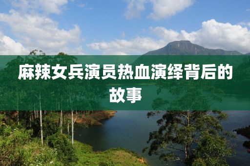麻辣女兵演员热血演绎背后的故事