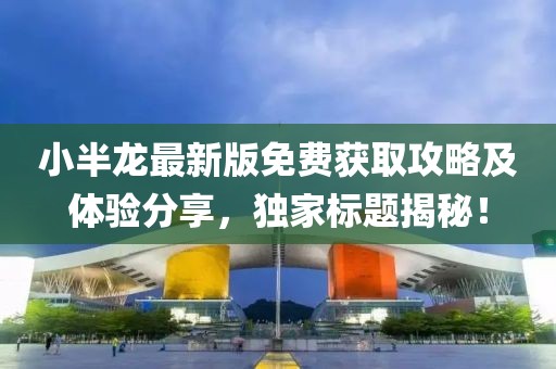 小半龙最新版免费获取攻略及体验分享，独家标题揭秘！