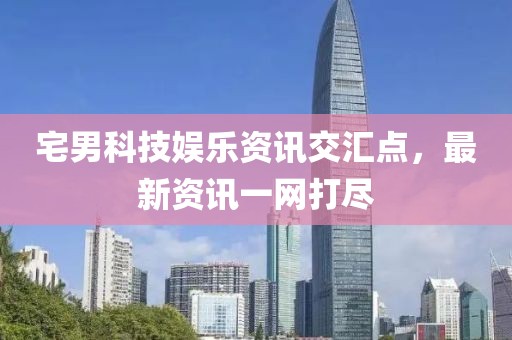 宅男科技娱乐资讯交汇点，最新资讯一网打尽