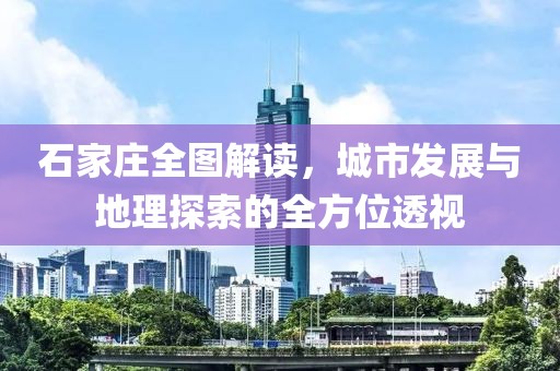 石家庄全图解读，城市发展与地理探索的全方位透视