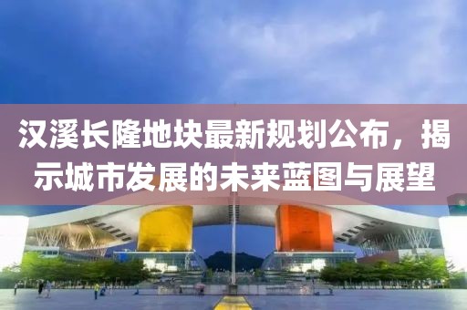 汉溪长隆地块最新规划公布，揭示城市发展的未来蓝图与展望