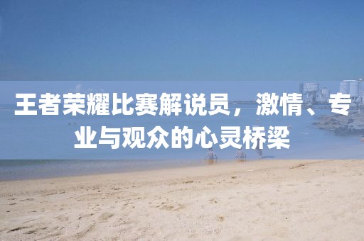 王者荣耀比赛解说员，激情、专业与观众的心灵桥梁