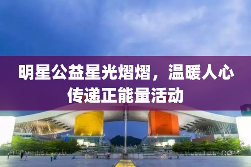 明星公益星光熠熠，温暖人心传递正能量活动