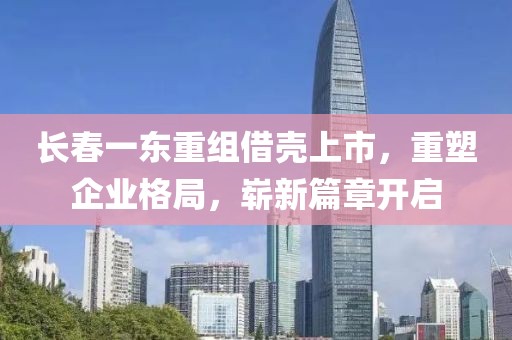 长春一东重组借壳上市，重塑企业格局，崭新篇章开启