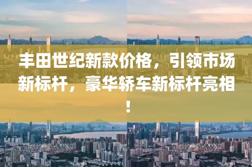 丰田世纪新款价格，引领市场新标杆，豪华轿车新标杆亮相！