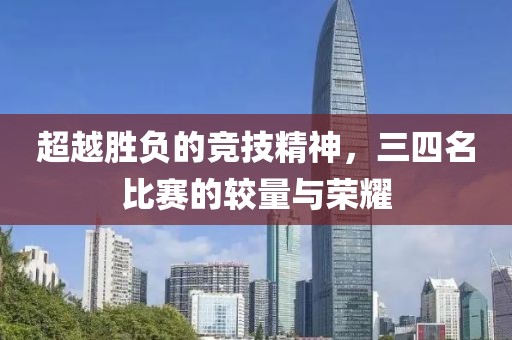超越胜负的竞技精神，三四名比赛的较量与荣耀