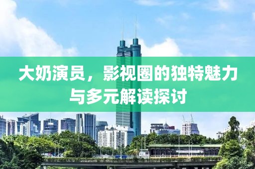大奶演员，影视圈的独特魅力与多元解读探讨