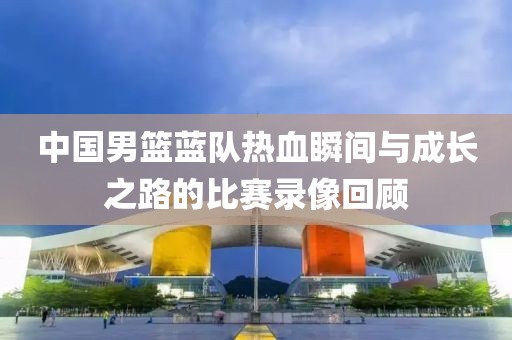 中国男篮蓝队热血瞬间与成长之路的比赛录像回顾