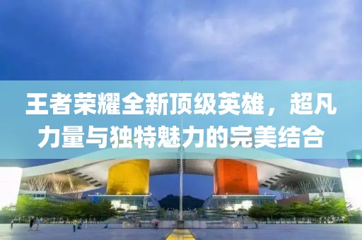 王者荣耀全新顶级英雄，超凡力量与独特魅力的完美结合