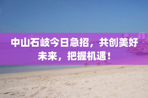 中山石岐今日急招，共创美好未来，把握机遇！