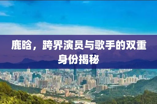 鹿晗，跨界演员与歌手的双重身份揭秘