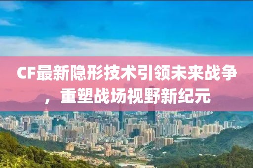 CF最新隐形技术引领未来战争，重塑战场视野新纪元
