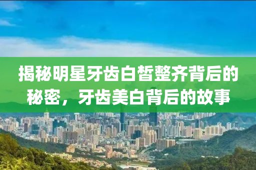 揭秘明星牙齿白皙整齐背后的秘密，牙齿美白背后的故事