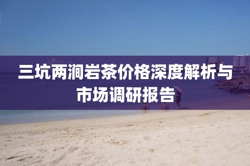 三坑两涧岩茶价格深度解析与市场调研报告