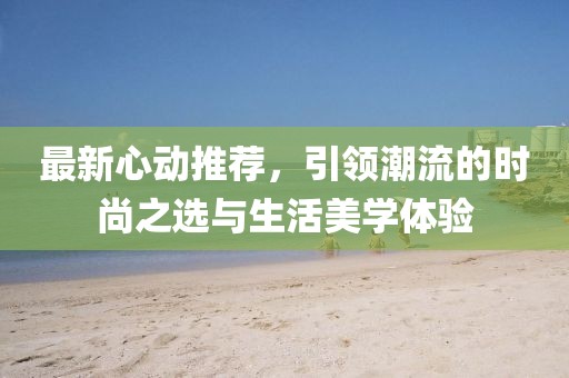 最新心动推荐，引领潮流的时尚之选与生活美学体验