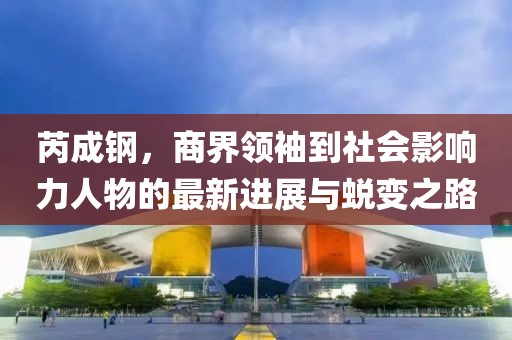 芮成钢，商界领袖到社会影响力人物的最新进展与蜕变之路