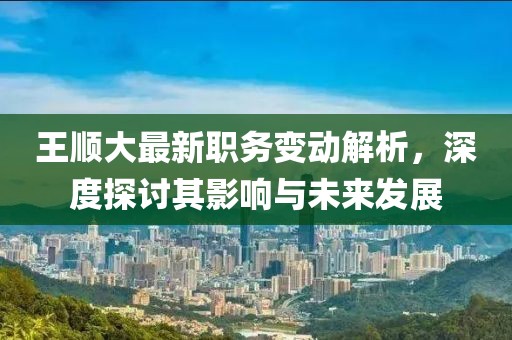 王顺大最新职务变动解析，深度探讨其影响与未来发展