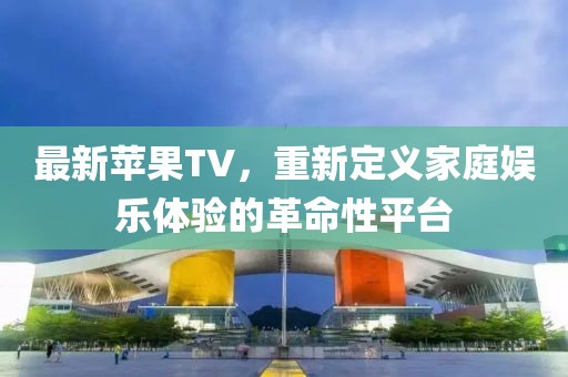 最新苹果TV，重新定义家庭娱乐体验的革命性平台