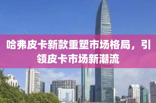 哈弗皮卡新款重塑市场格局，引领皮卡市场新潮流