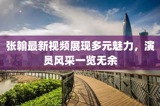 张翰最新视频展现多元魅力，演员风采一览无余