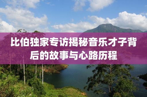 比伯独家专访揭秘音乐才子背后的故事与心路历程