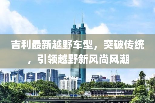 吉利最新越野车型，突破传统，引领越野新风尚风潮