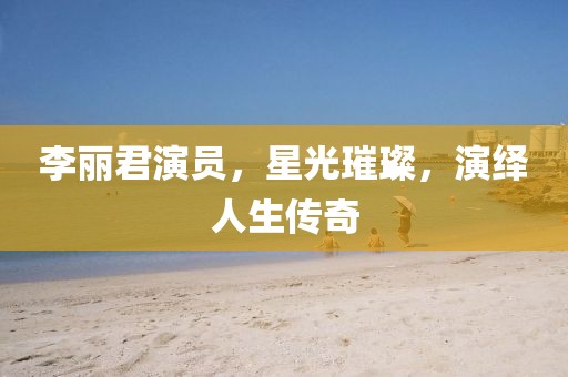 李丽君演员，星光璀璨，演绎人生传奇