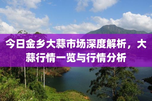 今日金乡大蒜市场深度解析，大蒜行情一览与行情分析