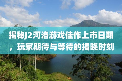 揭秘J2河洛游戏佳作上市日期，玩家期待与等待的揭晓时刻