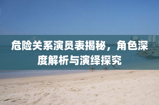 危险关系演员表揭秘，角色深度解析与演绎探究