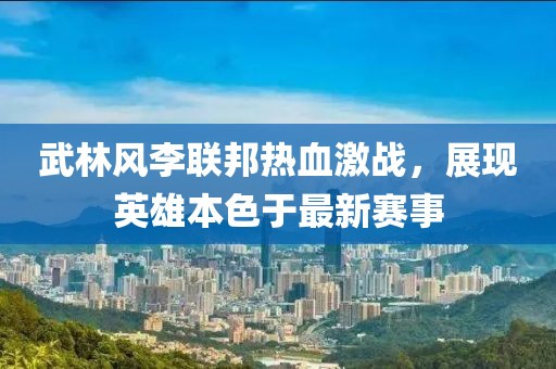 武林风李联邦热血激战，展现英雄本色于最新赛事