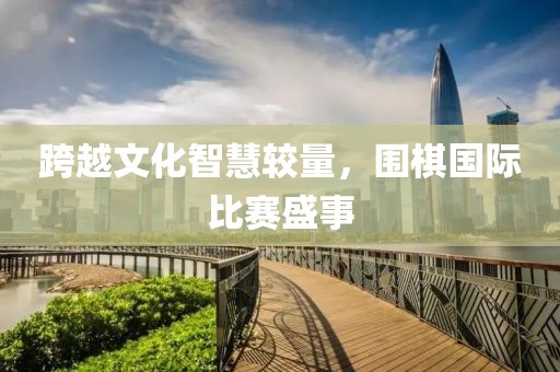 跨越文化智慧较量，围棋国际比赛盛事