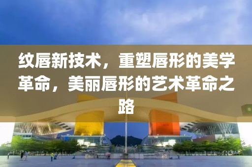 纹唇新技术，重塑唇形的美学革命，美丽唇形的艺术革命之路