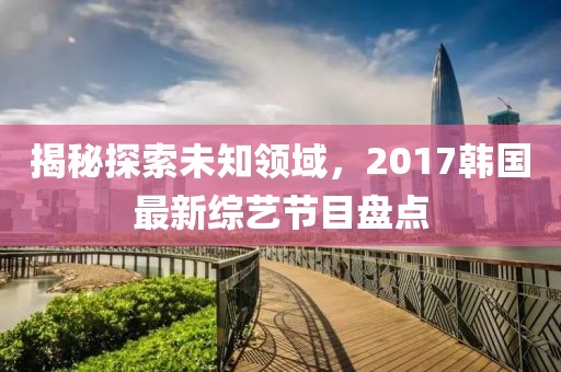 揭秘探索未知领域，2017韩国最新综艺节目盘点