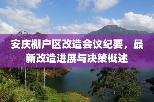 安庆棚户区改造会议纪要，最新改造进展与决策概述