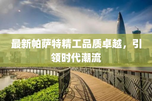 最新帕萨特精工品质卓越，引领时代潮流