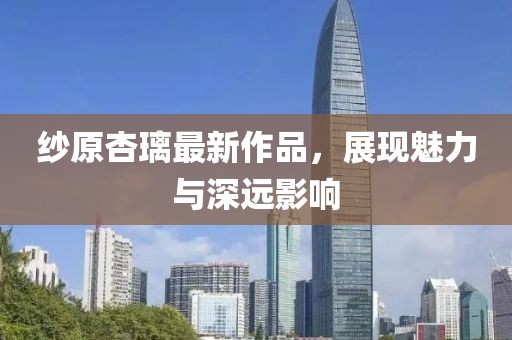 纱原杏璃最新作品，展现魅力与深远影响