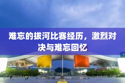 难忘的拔河比赛经历，激烈对决与难忘回忆