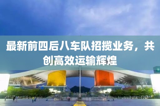 最新前四后八车队招揽业务，共创高效运输辉煌