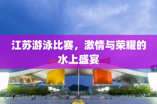 江苏游泳比赛，激情与荣耀的水上盛宴