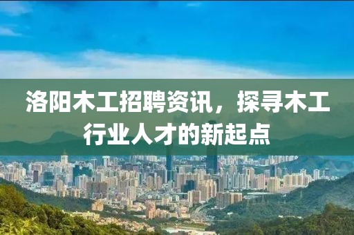 洛阳木工招聘资讯，探寻木工行业人才的新起点