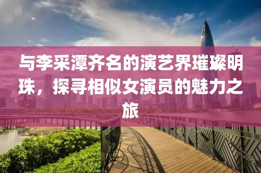 与李采潭齐名的演艺界璀璨明珠，探寻相似女演员的魅力之旅