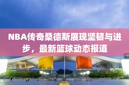 NBA传奇桑德斯展现坚韧与进步，最新篮球动态报道