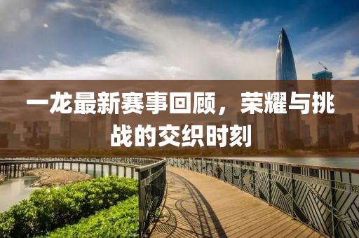 一龙最新赛事回顾，荣耀与挑战的交织时刻