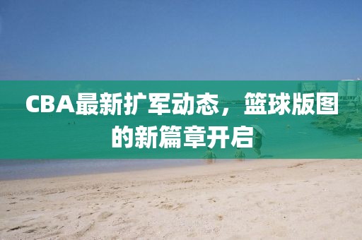 CBA最新扩军动态，篮球版图的新篇章开启